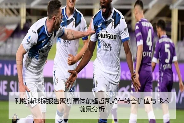 利物浦球探报告聚焦葡体前锋哲凯赖什转会价值与战术前景分析