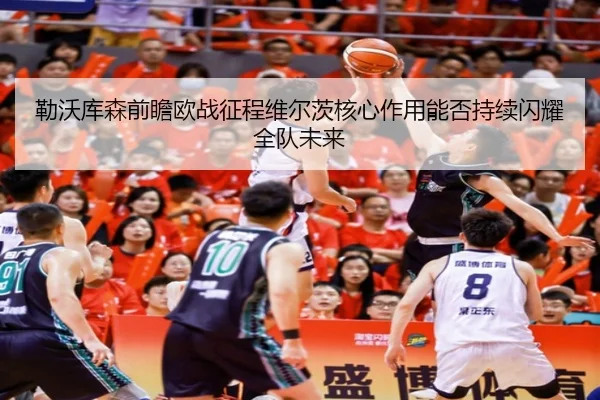勒沃库森前瞻欧战征程维尔茨核心作用能否持续闪耀全队未来